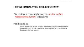 • TOTAL LIMBAL STEM CELL DEFICIENCY-
to restore a corneal phenotype- ocular surface
reconstruction (OSR) is required
Indicated in-
bilateral blinding ocular surface diseases such as Stevens Johnson
syndrome (SJS), ocular cicatricial pemphigoid (OCP), and severe
chemical/ thermal burns.
SURGICAL OPTIONS
 