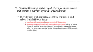 II. Remove the conjunctival epithelium from the cornea
and restore a normal stromal environment
• Debridement of abnormal conjunctival epithelium and
subepithelial fi brous tissue
• mechanically -combined tissue peeled off the cornea.
• peritomy and resection of the conjunctival epithelium for up to 4 mm
from the limbus, with application of mitomycin C over the exposed
sclera to reduce recurrence of scarring and subepithelial fibroblastic
proliferation.
SURGICAL OPTIONS
 