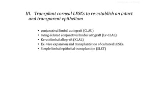 III. Transplant corneal LESCs to re-establish an intact
and transparent epithelium
• conjunctival limbal autograft (CLAU)
• living-related conjunctival limbal allograft (Lr-CLAL)
• Keratolimbal allograft (KLAL)
• Ex- vivo expansion and transplantation of cultured LESCs.
• Simple limbal epithelial transplantion (SLET)
SURGICAL OPTIONS
 