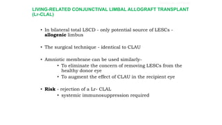 LIVING-RELATED CONJUNCTIVAL LIMBAL ALLOGRAFT TRANSPLANT
(Lr-CLAL)
• In bilateral total LSCD - only potential source of LESCs -
allogenic limbus
• The surgical technique - identical to CLAU
• Amniotic membrane can be used similarly-
• To eliminate the concern of removing LESCs from the
healthy donor eye
• To augment the effect of CLAU in the recipient eye
• Risk - rejection of a Lr- CLAL
• systemic immunosuppression required
SURGICAL OPTIONS
 
