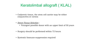 Keratolimbal allograft ( KLAL)
• Cadaveric tissue, the stem cell carrier may be either
conjunctiva or cornea
• Donor Tissue Selection :
• Youngest possible donor with an upper limit of 50 years
• Surgery should be performed within 72 hours
• Systemic Immuno-suppression required
 