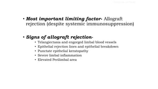 • Most important limiting factor- Allograft
rejection (despite systemic immunosuppression)
• Signs of allograft rejection-
• Telangiectasia and engorged limbal blood vessels
• Epithelial rejection lines and epithelial breakdown
• Punctate epithelial keratopathy
• Severe limbal inflammation
• Elevated Perilimbal area
SURGICAL OPTIONS
 