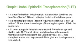 Simple Limbal Epithelial Transplantation(SLET)
• It is simplified tech of limbal transplantation,which combines the
benefits of both CLAU and cultivated limbal epithelial transplant .
• It is single step procedure ,doesn’t require an expensive lab set up
unlike CLET and there is no danger of inducing iatrogenic LSCD in the
donor eye.
• A 2*2 mm autograft limbal tissue is excised from donor eye and
divided in to 10-15 small pieces and placed onto the amniotic
membrane over the recipient bed ,avoiding visual axis .These
transplant are secured in place with fibrin glue and bandage contact
lens applied .
 