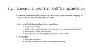 Significance of Limbal Stem Cell Transplantation
• Effective method for limbal stem cell deficiency to recover the integrity of
ocular surface and rebuild limbal barrier
• Successful limbal transplantation can achieve:
• rapid surface healing
• stable ocular surface without recurrent erosions or persistent epithelial defects
• regression of corneal vascularization
• restoration of a smooth and optically improved ocular surface
• resulting in:
• improved visual acuity
• probably, increased success for subsequent keratoplasty.
 