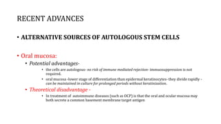 RECENT ADVANCES
• ALTERNATIVE SOURCES OF AUTOLOGOUS STEM CELLS
• Oral mucosa:
• Potential advantages-
• the cells are autologous- no risk of immune mediated rejection- immuosuppression is not
required.
• oral mucosa -lower stage of differentiation than epidermal keratinocytes- they divide rapidly -
can be maintained in culture for prolonged periods without keratinization.
• Theoretical disadvantage -
• In treatment of autoimmune diseases (such as OCP) is that the oral and ocular mucosa may
both secrete a common basement membrane target antigen
 