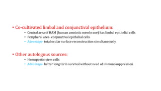 • Co-cultivated limbal and conjunctival epithelium:
• Central area of HAM (human amniotic membrane) has limbal epithelial cells
• Peripheral area- conjunctival epithelial cells
• Advantage- total ocular surface reconstruction simultaneously
• Other autologous sources:
• Hemopoetic stem cells
• Advantage- better long term survival without need of immunosuppression
 