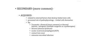 • SECONDARY-(more common)-
• ACQUIRED:
• related to external factors that destroy limbal stem cells
• presumed site of pathophysiology – Limbal cells themselves
• Eg.-
• Traumatic- chemical (most common) or thermal
injuries, iatrogenic (multiple surgeries or cryotherapies)
• Stevens-Johnson Syndrome
• ocular cicatricial pemphigoid (OCP)
• contact lens wear
• extensive microbial infection
TYPES
 