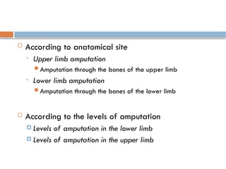  According to anatomical site
• Upper limb amputation
 Amputation through the bones of the upper limb
• Lower limb amputation
 Amputation through the bones of the lower limb
 According to the levels of amputation
 Levels of amputation in the lower limb
 Levels of amputation in the upper limb
 