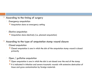  According to the timing of surgery
• Emergency amputation
 Amputation done on emergency setting
• Elective amputation
 Amputation done electively (i.e. planned amputation)
 According to the type of amputation stump wound closure
• Closed amputation
 Closed amputation is one in which the skin of the amputation stump wound is closed
primarily
• Open / guillotine amputation
 Open amputation is one in which the skin is not closed over the end of the stump
 It is indicated in infection and severe traumatic wounds with extensive destruction of
tissue and gross contamination by foreign materials
 
