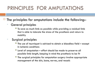 PRINCIPLES FOR AMPUTATIONS
 The principles for amputations include the following:-
• General principles
 To save as much limb as possible while providing a residual limb
that is able to tolerate the stress of the prosthesis and return to
mobility
• Surgical principles
 The use of tourniquet is advised to obtain a bloodless field – except
in ischemic conditions
 Level of amputation – effort should be made to preserve all
possible limb length, keeping in mind the prosthesis to be fit
 The surgical principles for amputation surgery involve appropriate
management of the skin, bone, nerves, and vessels
 