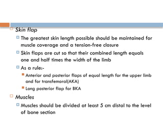  Skin flap
 The greatest skin length possible should be maintained for
muscle coverage and a tension-free closure
 Skin flaps are cut so that their combined length equals
one and half times the width of the limb
 As a rule:-
 Anterior and posterior flaps of equal length for the upper limb
and for transfemoral(AKA)
 Long posterior flap for BKA
 Muscles
 Muscles should be divided at least 5 cm distal to the level
of bone section
 