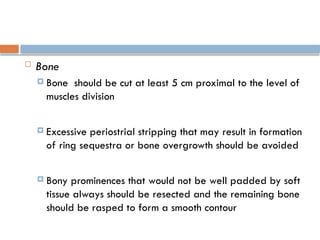  Bone
 Bone should be cut at least 5 cm proximal to the level of
muscles division
 Excessive periostrial stripping that may result in formation
of ring sequestra or bone overgrowth should be avoided
 Bony prominences that would not be well padded by soft
tissue always should be resected and the remaining bone
should be rasped to form a smooth contour
 