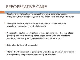 PREOPERATIVE CARE
 Requires a multidisciplinary approach involving general surgeons,
orthopedic /trauma surgeons, physicians, anesthetists and physiotherapist
 Investigate and treating co-morbid conditions in consultation with
physicians, anesthetists and physiotherapist
 Preoperative routine investigations such as complete blood count, blood
grouping and cross matching, blood sugar, serum urea and creatinine,
urinalysis, chest x-ray, ECG, serum albumin should be done
 Determine the level of amputation
 Informed written consent regarding the underlying pathology, inevitability
of amputation, complications, availability of prosthesis
 