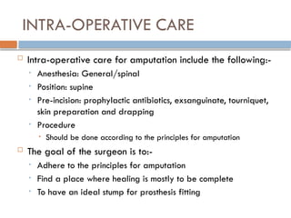 INTRA-OPERATIVE CARE
 Intra-operative care for amputation include the following:-
• Anesthesia: General/spinal
• Position: supine
• Pre-incision: prophylactic antibiotics, exsanguinate, tourniquet,
skin preparation and drapping
• Procedure
• Should be done according to the principles for amputation
 The goal of the surgeon is to:-
• Adhere to the principles for amputation
• Find a place where healing is mostly to be complete
• To have an ideal stump for prosthesis fitting
 