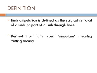 DEFINITION
 Limb amputation is defined as the surgical removal
of a limb, or part of a limb through bone
 Derived from latin word “amputare” meaning
‘cutting around
 