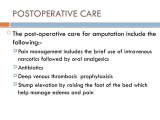 POSTOPERATIVE CARE
 The post-operative care for amputation include the
following:-
 Pain management includes the brief use of intravenous
narcotics followed by oral analgesics
 Antibiotics
 Deep venous thrombosis prophylaxisis
 Stump elevation by raising the foot of the bed which
help manage edema and pain
 