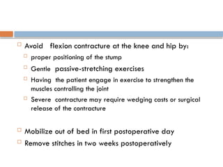  Avoid flexion contracture at the knee and hip by:
 proper positioning of the stump

Gentle passive-stretching exercises
 Having the patient engage in exercise to strengthen the
muscles controlling the joint
 Severe contracture may require wedging casts or surgical
release of the contracture
 Mobilize out of bed in first postoperative day
 Remove stitches in two weeks postoperatively
 