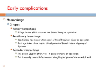 Early complications
 Hemorrhage
 3 types
 Primary hemorrhage
 1st
hge is one which occurs at the time of injury or operation
 Reactionary hemorrhage
 Reactionary hge is one which occurs within 24 hours of injury or operation
 Such hge takes place due to dislodgement of blood clots or slipping of
ligatures
 Secondary hemorrhage
 This occurs usually after 7 to 14 days of injury or operation
 This is usually due to infection and sloughing of part of the arterial wall

 