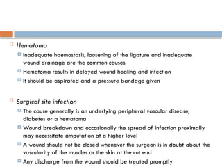  Hematoma
 Inadequate haemostasis, loosening of the ligature and inadequate
wound drainage are the common causes
 Hematoma results in delayed wound healing and infection
 It should be aspirated and a pressure bandage given
 Surgical site infection
 The cause generally is an underlying peripheral vascular disease,
diabetes or a hematoma
 Wound breakdown and occasionally the spread of infection proximally
may necessitate amputation at a higher level
 A wound should not be closed whenever the surgeon is in doubt about the
vascularity of the muscles or the skin at the cut end
 Any discharge from the wound should be treated promptly
 