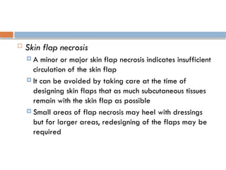  Skin flap necrosis
 A minor or major skin flap necrosis indicates insufficient
circulation of the skin flap
 It can be avoided by taking care at the time of
designing skin flaps that as much subcutaneous tissues
remain with the skin flap as possible
 Small areas of flap necrosis may heel with dressings
but for larger areas, redesigning of the flaps may be
required
 