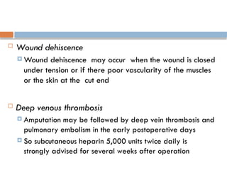  Wound dehiscence
 Wound dehiscence may occur when the wound is closed
under tension or if there poor vascularity of the muscles
or the skin at the cut end
 Deep venous thrombosis
 Amputation may be followed by deep vein thrombosis and
pulmonary embolism in the early postoperative days
 So subcutaneous heparin 5,000 units twice daily is
strongly advised for several weeks after operation
 