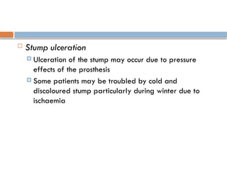  Stump ulceration
 Ulceration of the stump may occur due to pressure
effects of the prosthesis
 Some patients may be troubled by cold and
discoloured stump particularly during winter due to
ischaemia
 