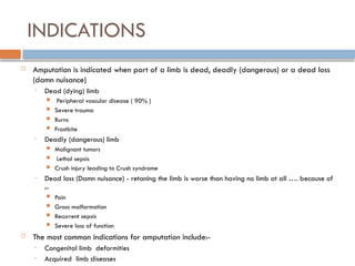 INDICATIONS
 Amputation is indicated when part of a limb is dead, deadly (dangerous) or a dead loss
(damn nuisance)
• Dead (dying) limb
 Peripheral vascular disease ( 90% )
 Severe trauma
 Burns
 Frostbite
• Deadly (dangerous) limb
 Malignant tumors
 Lethal sepsis
 Crush injury leading to Crush syndrome
• Dead loss (Damn nuisance) - retaning the limb is worse than having no limb at all …. because of
:-
 Pain
 Gross malformation
 Recurrent sepsis
 Severe loss of function
 The most common indications for amputation include:-
• Congenital limb deformities
• Acquired limb diseases
 