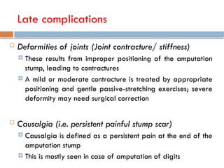 Late complications
 Deformities of joints (Joint contracture/ stiffness)
 These results from improper positioning of the amputation
stump, leading to contractures
 A mild or moderate contracture is treated by appropriate
positioning and gentle passive-stretching exercises; severe
deformity may need surgical correction
 Causalgia (i.e. persistent painful stump scar)
 Causalgia is defined as a persistent pain at the end of the
amputation stump
 This is mostly seen in case of amputation of digits
 