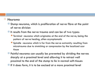  Neuroma
 Stump neuroma, which is proliferation of nerve fibre at the point
of nerve division
 It results from the nerve trauma and can be of two types:
 Terminal neuroma which originates at the end of the nerve, being the
pattern of nerve healing, often asymptomatic
 Spindle neuroma which is far from the nerve extremity resulting from
microtrauma due to stretching or compression by the localized scar
tissue
 Painful neuroma can usually be prevented by dividing the nerves
sharply at a proximal level and allowing it to retract well
proximal to the end of the stump to lie in normal soft-tissues
 If it does form, it is to be excised at a more proximal level
 