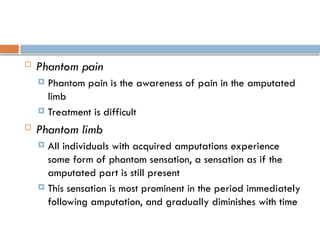  Phantom pain
 Phantom pain is the awareness of pain in the amputated
limb
 Treatment is difficult
 Phantom limb
 All individuals with acquired amputations experience
some form of phantom sensation, a sensation as if the
amputated part is still present
 This sensation is most prominent in the period immediately
following amputation, and gradually diminishes with time
 