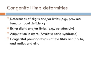 Congenital limb deformities
 Deformities of digits and/or limbs (e.g., proximal
femoral focal deficiency)
 Extra digits and/or limbs (e.g., polydactyly)
 Amputation in utero (Amniotic band syndrome)
 Congenital pseudoarthrosis of the tibia and fibula,
and radius and ulna
 