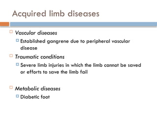 Acquired limb diseases
 Vascular diseases
 Established gangrene due to peripheral vascular
disease
 Traumatic conditions
 Severe limb injuries in which the limb cannot be saved
or efforts to save the limb fail
 Metabolic diseases
 Diabetic foot
 