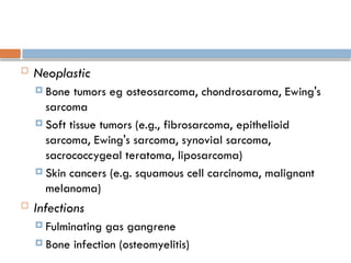  Neoplastic
 Bone tumors eg osteosarcoma, chondrosaroma, Ewing's
sarcoma
 Soft tissue tumors (e.g., fibrosarcoma, epithelioid
sarcoma, Ewing's sarcoma, synovial sarcoma,
sacrococcygeal teratoma, liposarcoma)
 Skin cancers (e.g. squamous cell carcinoma, malignant
melanoma)
 Infections
 Fulminating gas gangrene
 Bone infection (osteomyelitis)
 
