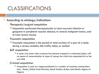 CLASSIFICATIONS
 According to etiology/indications
• Therapeutic/surgical amputation
 Amputation performed therapeutically to treat recurrent infection or
gangrene in peripheral vascular disease; to remove malignant tumors; and
to treat severe trauma
• Traumatic amputation
 Traumatic amputation is the partial or total avulsion of a part of a body
during a serious accident, like traffic, labor, or combat
• Self amputation
 In some rare cases when a person has become trapped in a deserted place, with
no means of communication or hope of rescue, the victim has amputated his or her
own limb
• Criminal amputation
 Amputation is used as a legal punishment in a number of countries, among them
Iran, Yemen, United Arab Emirates, Saudi Arabia, Sudan, and Islamic regions of
Nigeria
 
