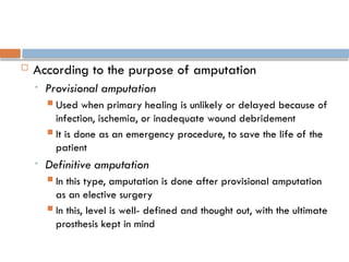  According to the purpose of amputation
• Provisional amputation
 Used when primary healing is unlikely or delayed because of
infection, ischemia, or inadequate wound debridement
 It is done as an emergency procedure, to save the life of the
patient
• Definitive amputation
 In this type, amputation is done after provisional amputation
as an elective surgery
 In this, level is well- defined and thought out, with the ultimate
prosthesis kept in mind
 