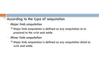  According to the type of amputation
• Major limb amputation
 Major limb amputation is defined as any amputation at or
proximal to the wrist and ankle
• Minor limb amputation
 Major limb amputation is defined as any amputation distal to
wrist and ankle
 