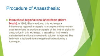 Procedure of Anaesthesia:
 Intravenous regional local anesthesia (Bier's
block):In 1908, Bier introduced this technique.•
Intravenous regional analgesia is a simple and commonly
used technique to provide analgesia of the limb or digits for
amputation.In this technique, a superficial limb vein is
catheterized and local anaesthetic solution is injected The
limb vein is isolated from the general circulation by a
tourniquet.
 