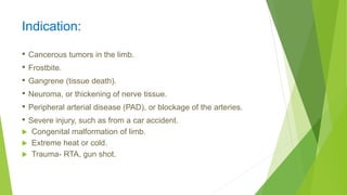 Indication:
• Cancerous tumors in the limb.
• Frostbite.
• Gangrene (tissue death).
• Neuroma, or thickening of nerve tissue.
• Peripheral arterial disease (PAD), or blockage of the arteries.
• Severe injury, such as from a car accident.
 Congenital malformation of limb.
 Extreme heat or cold.
 Trauma- RTA, gun shot.
 
