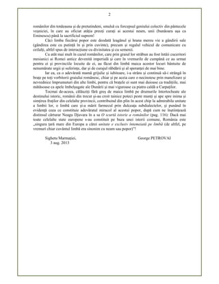 2
românilor din totdeauna și de pretutindeni, smulsă cu forcepsul geniului colectiv din pântecele
veșniciei, în care au oficiat atâția preoți curați ai acestui neam, unii (bunăoara așa ca
Eminescu) până la sacrificiul suprem!
Căci limba fiecărui popor este deodată leagănul și hrana mereu vie a gândirii sale
(gândirea este cu putință în și prin cuvinte), precum și regalul vehicul de comunicare cu
ceilalți, altfel spus de interacțiune cu divinitatea și cu semenii.
Cu atât mai mult în cazul românilor, care prin graiul lor străbun au fost întâii cuceritori
mesianici ai Romei antice devenită imperială și care în vremurile de cumpănă ce au urmat
pentru ei și provinciile locuite de ei, au făcut din limbă maica acestor locuri bântuite de
nenumărate urgii și suferințe, dar și de curajul răbdării și al speranței de mai bine.
Iar ea, ca o adevărată mamă grijulie și iubitoare, i-a strâns și continuă să-i strângă în
brațe pe toți vorbitorii graiului românesc, chiar și pe aceia care o necinstesc prin manelizare și
nevrednice împrumuturi din alte limbi, pentru că brațele ei sunt mai duioase ca tradițiile, mai
mătăsoase ca apele îmbelșugate ale Dunării și mai viguroase ca piatra caldă a Carpaților.
Tocmai de-aceea, călăuziți fără greș de maica limbă pe drumurile întortocheate ale
destinului istoric, românii din trecut și-au croit tainice poteci peste munți și ape spre inima și
simțirea fraților din celelalte provincii, contribuind din plin în acest chip la admirabila unitate
a limbii lor, o limbă care și-a mărit farmecul prin dulceața subdialectelor, și punând în
evidență ceea ce constituie adevăratul miracol al acestui popor, după cum ne înștiințează
distinsul cărturar Neagu Djuvara în a sa O scurtă istorie a românilor (pag. 116): Dacă mai
toate celelalte state europene s-au constituit pe baza unei istorii comune, România este
„singura țară mare din Europa a cărei unitate e exclusiv întemeiată pe limbă (de altfel, pe
vremuri chiar cuvântul limbă era sinonim cu neam sau popor)”!
Sighetu Marmației, George PETROVAI
3 aug. 2013
 