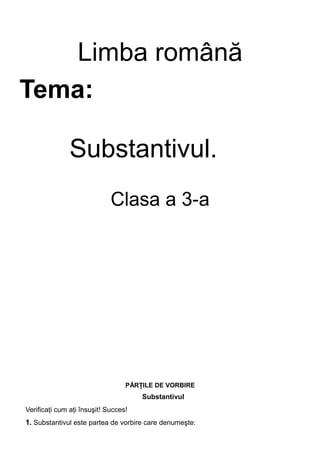 Limba română
Tema:
Substantivul.
Clasa a 3-a
PĂRŢILE DE VORBIRE
Substantivul
Verificaţi cum aţi însuşit! Succes!
1. Substantivul este partea de vorbire care denumeşte:
 