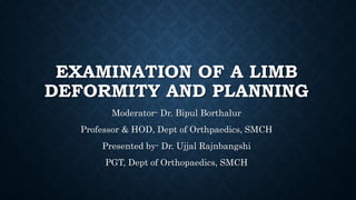 EXAMINATION OF A LIMB
DEFORMITY AND PLANNING
Moderator- Dr. Bipul Borthalur
Professor & HOD, Dept of Orthpaedics, SMCH
Presented by- Dr. Ujjal Rajnbangshi
PGT, Dept of Orthopaedics, SMCH
 