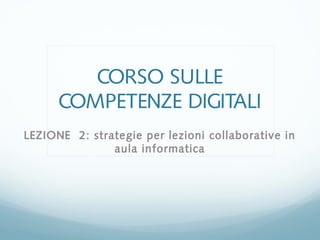 CORSO SULLE
COMPETENZE DIGITALI
LEZIONE 2: strategie per lezioni collaborative in
aula informatica
 