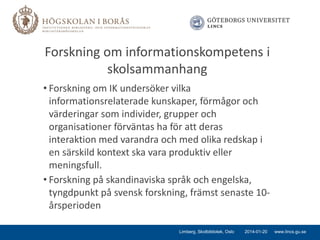 Forskning om informationskompetens i
skolsammanhang
• Forskning om IK undersöker vilka
informationsrelaterade kunskaper, förmågor och
värderingar som individer, grupper och
organisationer förväntas ha för att deras
interaktion med varandra och med olika redskap i
en särskild kontext ska vara produktiv eller
meningsfull.
• Forskning på skandinaviska språk och engelska,
tyngdpunkt på svensk forskning, främst senaste 10årsperioden
Limberg, Skolbibliotek, Oslo

2014-01-20

www.lincs.gu.se

 
