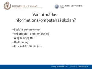 Vad utmärker
informationskompetens i skolan?
• Skolans styrdokument
• Arbetssätt – problemlösning
• Ålagda uppgifter
• Bedömning
• Ett särskilt sätt att tala

Limberg, Skolbibliotek, Oslo

2014-01-20

www.lincs.gu.se

 