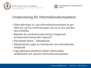 Undervisning för informationskompetens
• Olika tolkningar av vad informationskompetens är ger
olika syn på hur undervisningen ska se ut och vad den
ska innehålla
• Metoder för användarundervisning: integrerad i
ämnesundervisning eller separat?
• Samarbete lärare – bibliotekarie
• Stödstrukturer utgör en brännpunkt vid undersökande
arbetssätt
• Inga självklara samband mellan välutrustade
skolbibliotek och elevers informationskompetens

Limberg, Skolbibliotek, Oslo

2014-01-20

www.lincs.gu.se

 