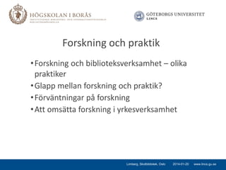 Forskning och praktik
• Forskning och biblioteksverksamhet – olika
praktiker
• Glapp mellan forskning och praktik?
• Förväntningar på forskning
• Att omsätta forskning i yrkesverksamhet

Limberg, Skolbibliotek, Oslo

2014-01-20

www.lincs.gu.se

 