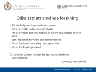 Olika sätt att använda forskning
- för att designa och genomföra ett projekt
- för att utveckla undervisningsmetoder
- för att utveckla gemensam förståelse inom ett arbetslag eller en
skola
- som inspiration till vidare biblioteksutveckling
- för professionell utveckling i den egna skolan
- för att forska på egen hand

∑ starkt och varierat intresse för att använda forskning i
yrkespraktiken.
(Limberg, manuskript)
Limberg, Skolbibliotek, Oslo

2014-01-20

www.lincs.gu.se

 