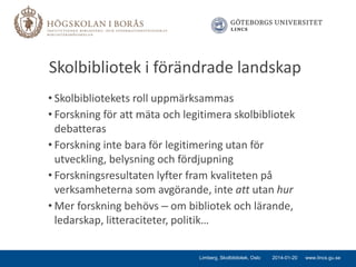 Skolbibliotek i förändrade landskap
• Skolbibliotekets roll uppmärksammas
• Forskning för att mäta och legitimera skolbibliotek
debatteras
• Forskning inte bara för legitimering utan för
utveckling, belysning och fördjupning
• Forskningsresultaten lyfter fram kvaliteten på
verksamheterna som avgörande, inte att utan hur
• Mer forskning behövs – om bibliotek och lärande,
ledarskap, litteraciteter, politik…
Limberg, Skolbibliotek, Oslo

2014-01-20

www.lincs.gu.se

 
