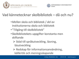 Vad kännetecknar skolbibliotek – då och nu?
• Mellan skola och bibliotek / del av
institutionerna skola och bibliotek
• ”Tillgång till skolbibliotek”
• Skolbibliotekets uppgifter konstanta men
skiftande
 Stöd till språkutveckling, läsning,
läsutveckling
 Redskap för informationsanvändning,
källkritik och meningsskapande
Limberg, Skolbibliotek, Oslo

2014-01-20

www.lincs.gu.se

 