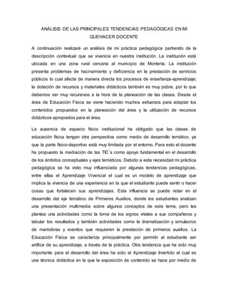 ANÁLISIS DE LAS PRINCIPALES TENDENCIAS PEDAGÓGICAS EN MI
QUEHACER DOCENTE
A continuación realizaré un análisis de mi práctica pedagógica partiendo de la
descripción contextual que se vivencia en nuestra institución. La institución está
ubicada en una zona rural cercana al municipio de Montería. La institución
presenta problemas de hacinamiento y deficiencia en la prestación de servicios
públicos lo cual afecta de manera directa los procesos de enseñanza-aprendizaje;
la dotación de recursos y materiales didácticos también es muy pobre, por lo que
debemos ser muy recursivos a la hora de la planeación de las clases. Desde el
área de Educación Física se viene haciendo muchos esfuerzos para adaptar los
contenidos propuestos en la planeación del área y la utilización de recursos
didácticos apropiados para el área.
La ausencia de espacio físico institucional ha obligado que las clases de
educación física tengan otra perspectiva como medio de desarrollo temático, ya
que la parte físico-deportivo está muy limitada por el entorno. Para esto el docente
ha propuesto la mediación de las TIC´s como apoyo fundamental en el desarrollo
de los ámbitos conceptuales y ejes temáticos. Debido a esta necesidad mi práctica
pedagógica se ha visto muy influenciada por algunas tendencias pedagógicas,
entre ellas el Aprendizaje Vivencial el cual es un modelo de aprendizaje que
implica la vivencia de una experiencia en la que el estudiante puede sentir o hacer
cosas que fortalecen sus aprendizajes. Esta influencia se puede notar en el
desarrollo del eje temático de Primeros Auxilios, donde los estudiantes analizan
una presentación multimedia sobre algunos conceptos de este tema, pero les
plantea una actividades como la toma de los signos vitales a sus compañeros y
tabular los resultados y también actividades como la dramatización y simulacros
de maniobras y eventos que requieren la prestación de primeros auxilios. La
Educación Física se caracteriza principalmente por permitir al estudiante ser
artífice de su aprendizaje, a través de la práctica. Otra tendencia que ha sido muy
importante para el desarrollo del área ha sido el Aprendizaje Invertido el cual es
una técnica didáctica en la que la exposición de contenido se hace por medio de
 